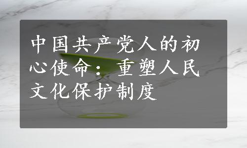 中国共产党人的初心使命：重塑人民文化保护制度