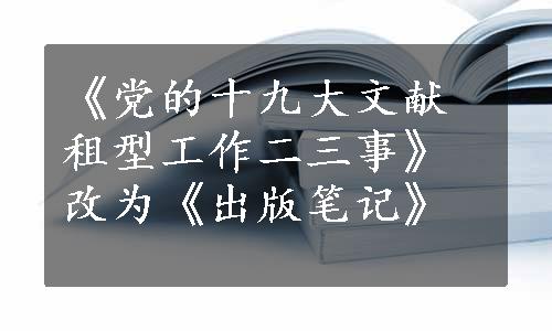 《党的十九大文献租型工作二三事》改为《出版笔记》