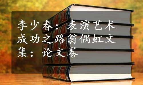 李少春：表演艺术成功之路翁偶虹文集：论文卷