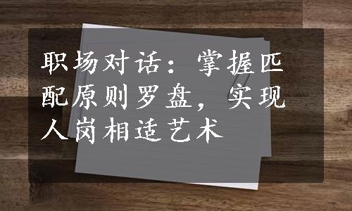 职场对话：掌握匹配原则罗盘，实现人岗相适艺术