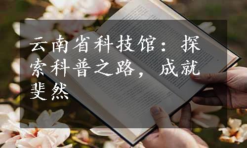 云南省科技馆：探索科普之路，成就斐然