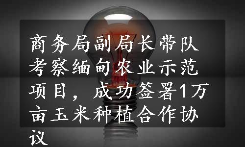 商务局副局长带队考察缅甸农业示范项目，成功签署1万亩玉米种植合作协议