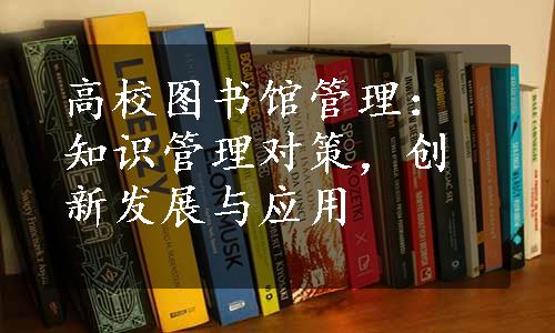 高校图书馆管理：知识管理对策，创新发展与应用