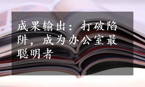 成果输出：打破陷阱，成为办公室最聪明者