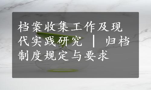 档案收集工作及现代实践研究 | 归档制度规定与要求