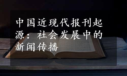 中国近现代报刊起源：社会发展中的新闻传播