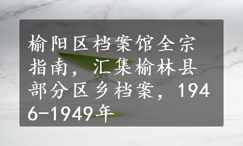 榆阳区档案馆全宗指南，汇集榆林县部分区乡档案，1946-1949年