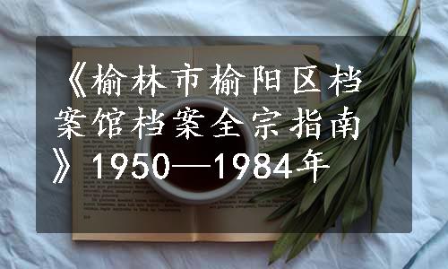 《榆林市榆阳区档案馆档案全宗指南》1950—1984年