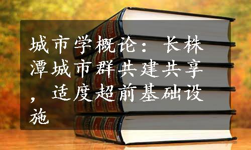 城市学概论：长株潭城市群共建共享，适度超前基础设施