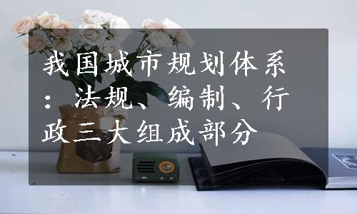 我国城市规划体系：法规、编制、行政三大组成部分