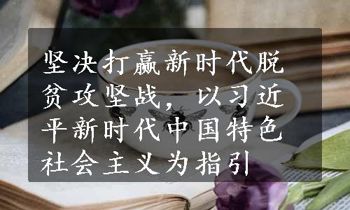 坚决打赢新时代脱贫攻坚战，以习近平新时代中国特色社会主义为指引