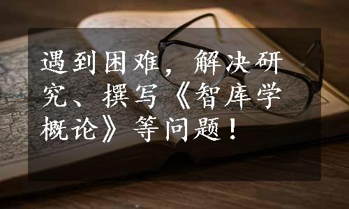 遇到困难，解决研究、撰写《智库学概论》等问题！