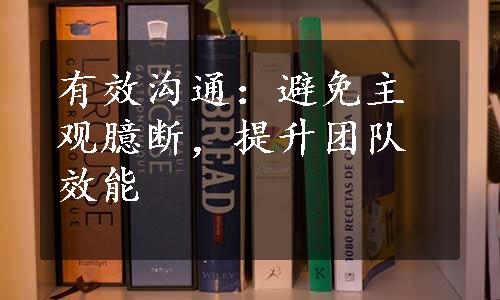 有效沟通：避免主观臆断，提升团队效能