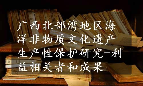 广西北部湾地区海洋非物质文化遗产生产性保护研究-利益相关者和成果