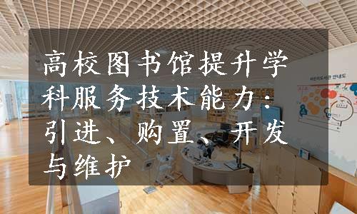 高校图书馆提升学科服务技术能力: 引进、购置、开发与维护