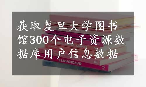 获取复旦大学图书馆300个电子资源数据库用户信息数据