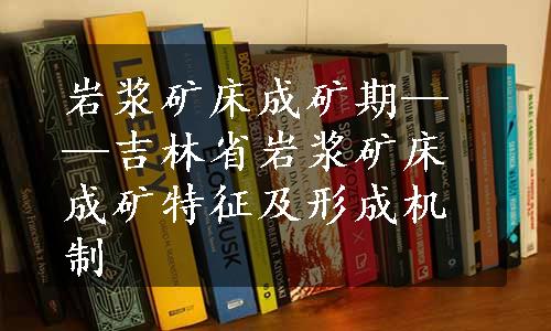 岩浆矿床成矿期——吉林省岩浆矿床成矿特征及形成机制