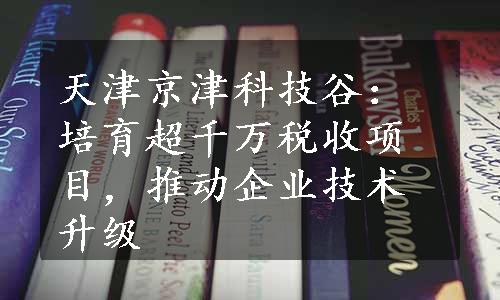 天津京津科技谷：培育超千万税收项目，推动企业技术升级