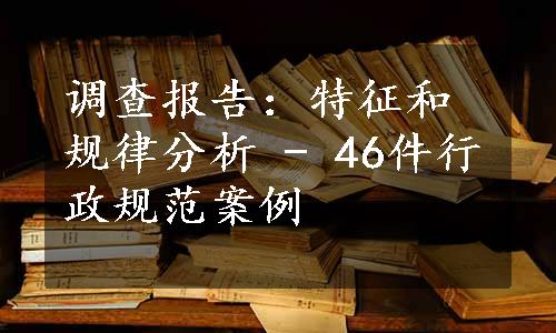 调查报告：特征和规律分析 - 46件行政规范案例