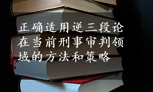 正确适用逆三段论在当前刑事审判领域的方法和策略