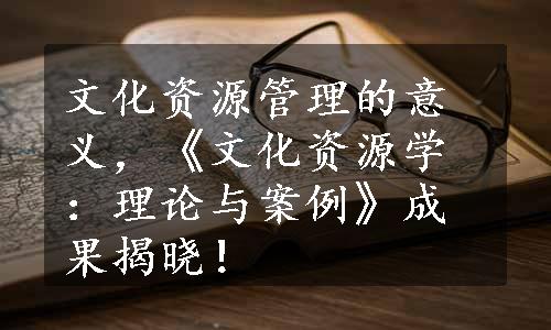 文化资源管理的意义，《文化资源学：理论与案例》成果揭晓！