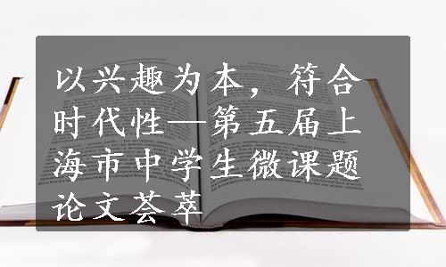 以兴趣为本，符合时代性—第五届上海市中学生微课题论文荟萃