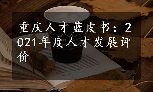 重庆人才蓝皮书：2021年度人才发展评价