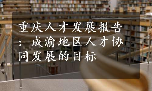 重庆人才发展报告：成渝地区人才协同发展的目标