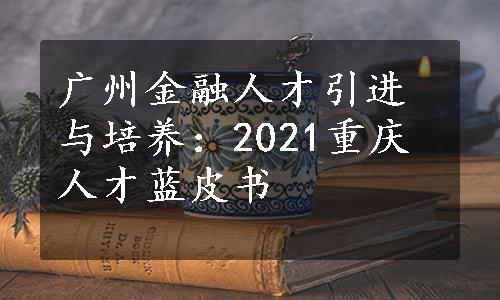 广州金融人才引进与培养：2021重庆人才蓝皮书