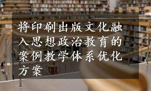 将印刷出版文化融入思想政治教育的案例教学体系优化方案