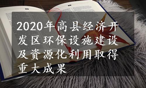 2020年高县经济开发区环保设施建设及资源化利用取得重大成果