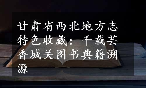 甘肃省西北地方志特色收藏：千载芸香城关图书典籍溯源