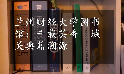 兰州财经大学图书馆：千载芸香　城关典籍溯源