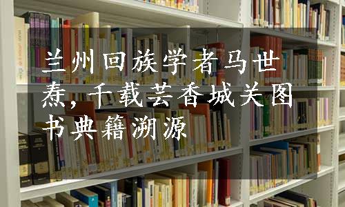 兰州回族学者马世焘,千载芸香城关图书典籍溯源