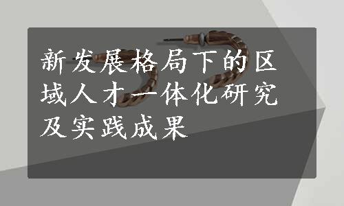 新发展格局下的区域人才一体化研究及实践成果