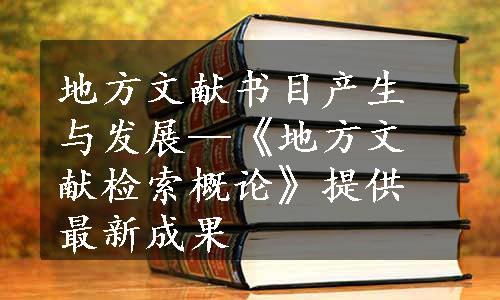 地方文献书目产生与发展—《地方文献检索概论》提供最新成果