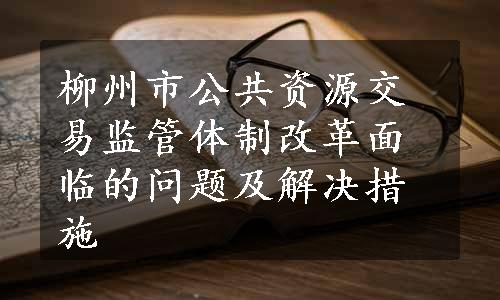 柳州市公共资源交易监管体制改革面临的问题及解决措施