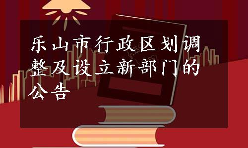 乐山市行政区划调整及设立新部门的公告