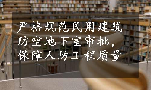 严格规范民用建筑防空地下室审批，保障人防工程质量