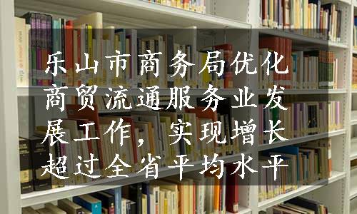 乐山市商务局优化商贸流通服务业发展工作，实现增长超过全省平均水平