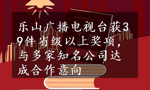 乐山广播电视台获39件省级以上奖项，与多家知名公司达成合作意向