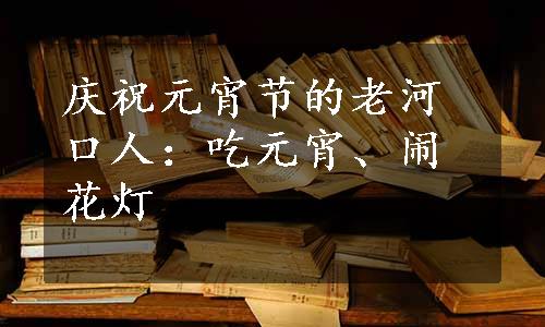 庆祝元宵节的老河口人：吃元宵、闹花灯