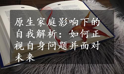 原生家庭影响下的自我解析：如何正视自身问题并面对未来