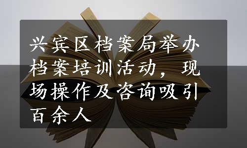 兴宾区档案局举办档案培训活动，现场操作及咨询吸引百余人