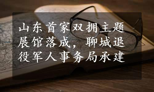 山东首家双拥主题展馆落成，聊城退役军人事务局承建