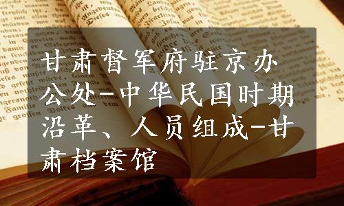 甘肃督军府驻京办公处-中华民国时期沿革、人员组成-甘肃档案馆