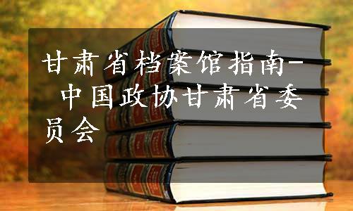 甘肃省档案馆指南- 中国政协甘肃省委员会