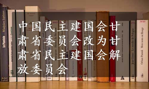 中国民主建国会甘肃省委员会改为甘肃省民主建国会解放委员会