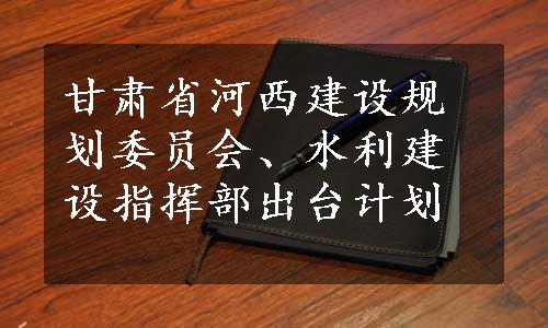 甘肃省河西建设规划委员会、水利建设指挥部出台计划