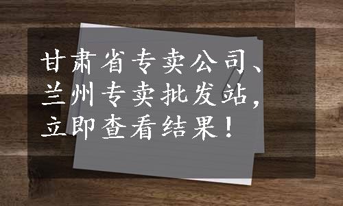 甘肃省专卖公司、兰州专卖批发站，立即查看结果！